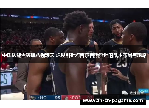 中国队能否突破八强难关 深度剖析对吉尔吉斯斯坦的战术布局与策略