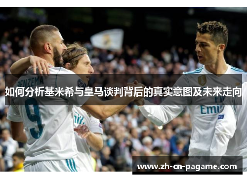 如何分析基米希与皇马谈判背后的真实意图及未来走向
