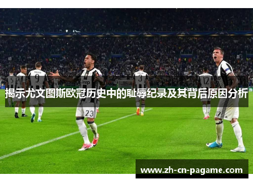 揭示尤文图斯欧冠历史中的耻辱纪录及其背后原因分析