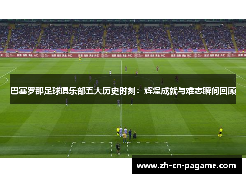 巴塞罗那足球俱乐部五大历史时刻：辉煌成就与难忘瞬间回顾