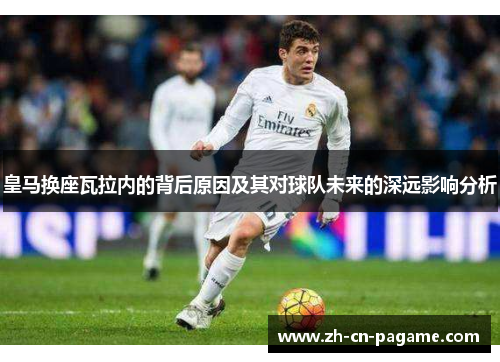 皇马换座瓦拉内的背后原因及其对球队未来的深远影响分析