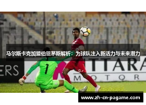 马尔斯卡克加盟伯恩茅斯解析：为球队注入新活力与未来潜力