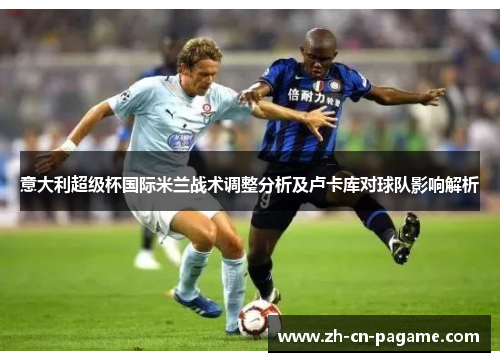 意大利超级杯国际米兰战术调整分析及卢卡库对球队影响解析 意大利超级杯国际米兰战术调整分析及卢卡库对球队影响解析