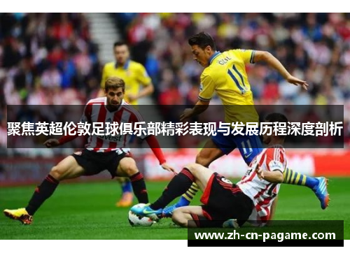 聚焦英超伦敦足球俱乐部精彩表现与发展历程深度剖析 聚焦英超伦敦足球俱乐部精彩表现与发展历程深度剖析