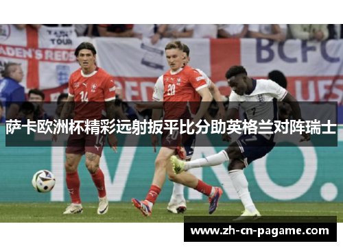 萨卡欧洲杯精彩远射扳平比分助英格兰对阵瑞士 萨卡欧洲杯精彩远射扳平比分助英格兰对阵瑞士